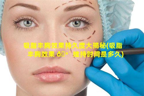 吸脂丰胸效果持久度大揭秘(吸脂丰胸效果 🪴 维持时间是多久)